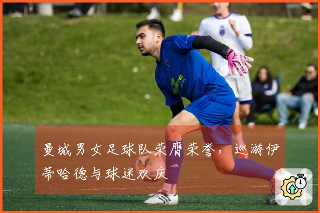 曼城男女足球队荣膺荣誉，巡游伊蒂哈德与球迷欢庆